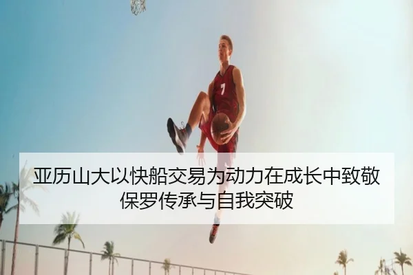 亚历山大以快船交易为动力在成长中致敬保罗传承与自我突破